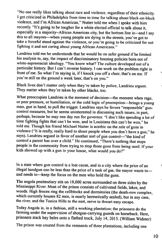 “No one really likes talking about race and violence. regardiess of their ethnicity. 1 get criticized in Philadelphia from time to time for talking about black-on-black violence, and I’m African American.” Nutter told me when spoke with him recently. “It’s going 10 be tougher for a white elected official to tak about it, especially in a majority-African American city, but the bottom line is—and 1 say this 10 all mayors—when young people are dying in the strests. you’ve got to take a forceful stand against the violence, or you’re going to be criticized for not fighting it and not caring about young African Americans. Landrieu told me he understands that he would be on safer ground if he limited his analysis to, say, the impact of discriminatory housing policics bor out of white-supremacist ideology. “You know what? The culture developed out of a particular history. But [ can’t reverse history. | can work on the problem right in front of me. So what I’m saying is, if | knock you off a chair. that’s on me. If you’re stil on the ground a week lter, that’s on you.™ Black lives don’t matter only when they e taken by police, Landricu argues. They matter when they’re taken by other blacks, too. What preoccupies Landrieu is the moment of decision—the moment when rage. or peer pressure, o humiliation, or the cold logic of preemption—brings young man, gun in hand, to pull the trigger. Landrieu says he favors “responsible” gun- control measures, but he scems uninterested in discussing such issues,in part, thaps, because he may one day run for governor. I don’t like spending a lot of time fighting fights that can’t be won. and in Louisiana this can’t be won,” he told me. Though his friend Michael Nuter is acerbic on the role of guns in violence (“Itis really, really hard to shoot people when you don’t have a gun," he says). Landrieu argued in favor of another sort of gun control—*the kind of control a parent has over a child.” He continued, “There’s nothing that stops people in the community from trying to stop those guns from being used. If your kids showed up with a gun in your house, what would you do? Inastate where gun control is a lost cause, and in a city where the price of an illegal handgun can be less than the price o a tank of gas, the mayor wants fo— and needs to—Keep the focus on the men who hold the guns. ‘The angola penitentiary sits on 18.000 acres surrounded on three sides by the Mississippi River. Most of the prison consists of cultivated fields, lakes, and woods. High fences ring the cellblocks and dormitories (the death-row complex, which currently houses 82 men, is nearly hermetically sealed), but in any case, the river, and the Tunica Hills to the east, serve to thwart easy escape. ‘Today Angola is, i a fashion, still a working plantatio farming under the supervision of shotgun-carrying guards on horseback. Here, prisoners stack hay bales onto a flatbed truck, July 14, 2015. (William Widmer) ‘The prison was ereated from the remnants of three planiations, including one. 10
